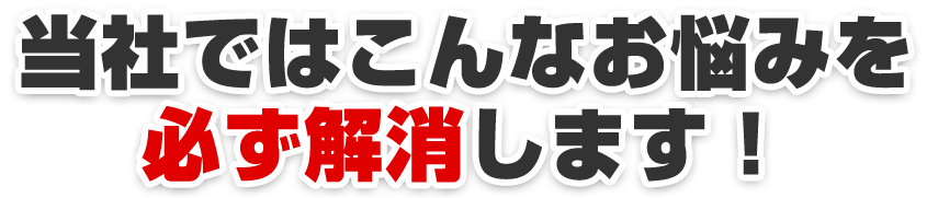 当社ではこんなお悩みを必ず解消します！